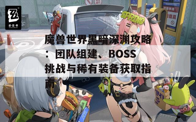 魔兽世界黑暗深渊攻略：团队组建、BOSS挑战与稀有装备获取指南