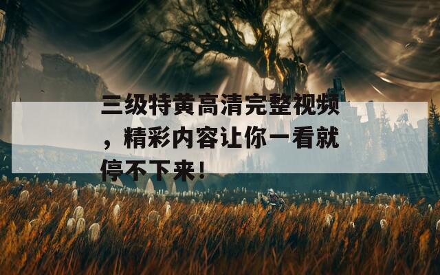 三级特黄高清完整视频，精彩内容让你一看就停不下来！