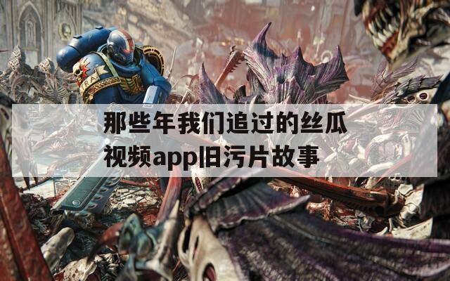 那些年我们追过的丝瓜视频app旧污片故事