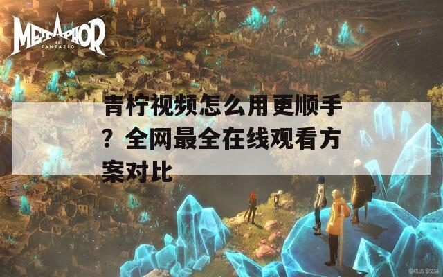 青柠视频怎么用更顺手？全网最全在线观看方案对比