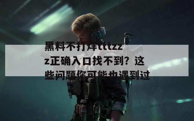 黑料不打烊tttzzz正确入口找不到？这些问题你可能也遇到过