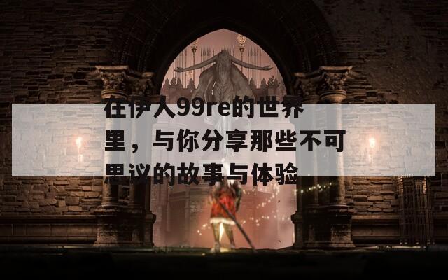 在伊人99re的世界里，与你分享那些不可思议的故事与体验