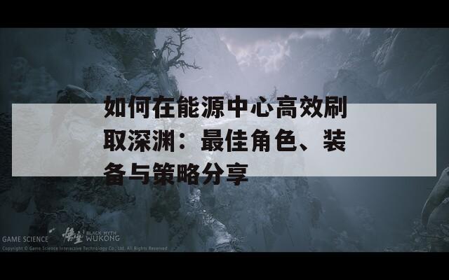 如何在能源中心高效刷取深渊：最佳角色、装备与策略分享