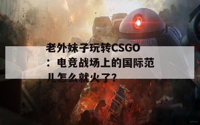 老外妹子玩转CSGO：电竞战场上的国际范儿怎么就火了？