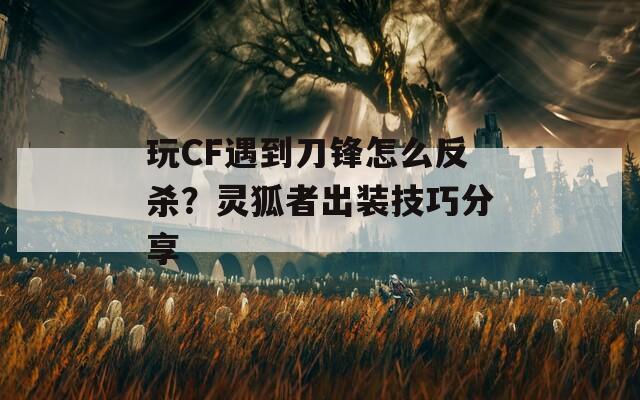 玩CF遇到刀锋怎么反杀？灵狐者出装技巧分享