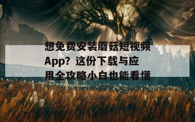 想免费安装蘑菇短视频App？这份下载与应用全攻略小白也能看懂