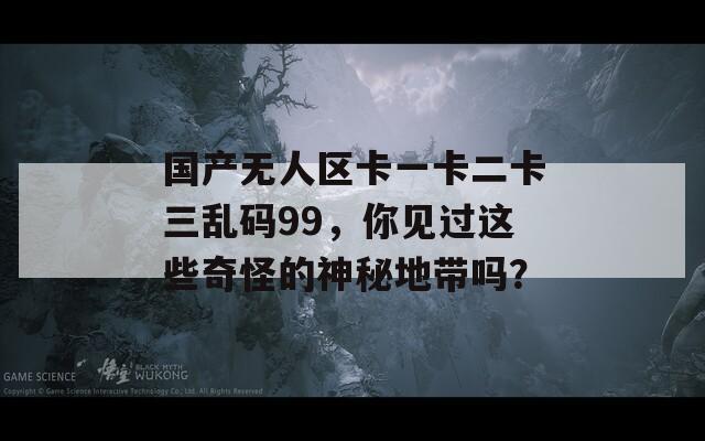 国产无人区卡一卡二卡三乱码99，你见过这些奇怪的神秘地带吗？