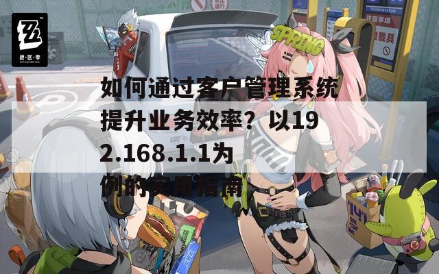 如何通过客户管理系统提升业务效率？以192.168.1.1为例的实用指南