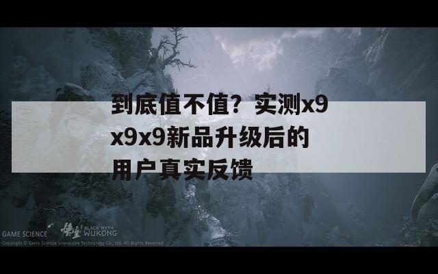 到底值不值？实测x9x9x9新品升级后的用户真实反馈