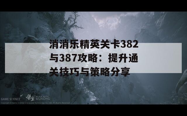 消消乐精英关卡382与387攻略：提升通关技巧与策略分享