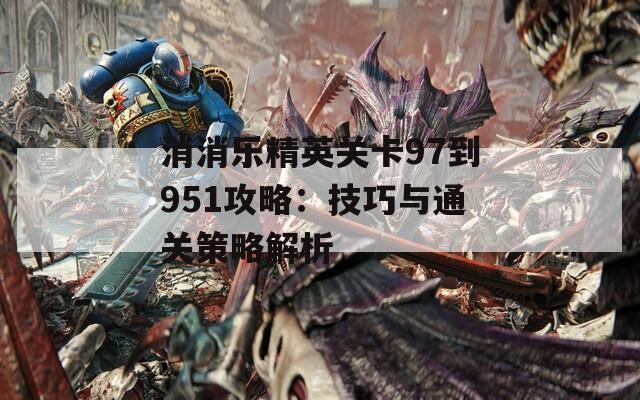 消消乐精英关卡97到951攻略：技巧与通关策略解析