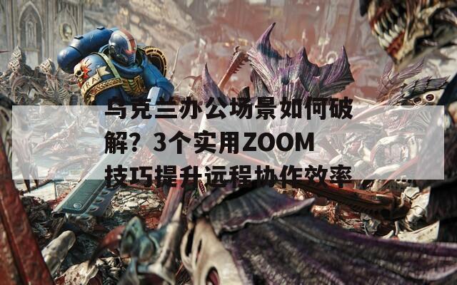 乌克兰办公场景如何破解？3个实用ZOOM技巧提升远程协作效率