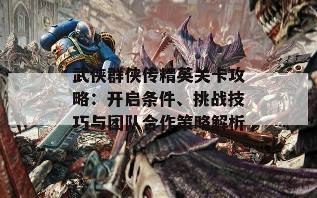 武侠群侠传精英关卡攻略：开启条件、挑战技巧与团队合作策略解析