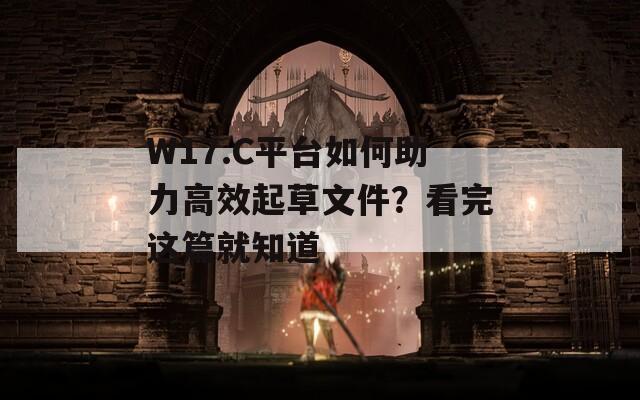 W17.C平台如何助力高效起草文件？看完这篇就知道