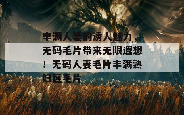 丰满人妻的诱人魅力，无码毛片带来无限遐想！无码人妻毛片丰满熟妇区毛片