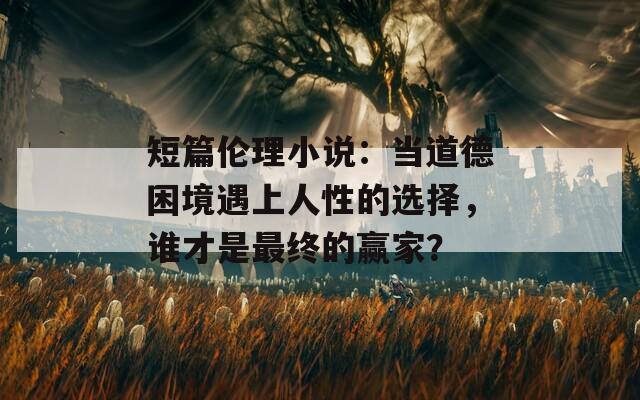 短篇伦理小说：当道德困境遇上人性的选择，谁才是最终的赢家？