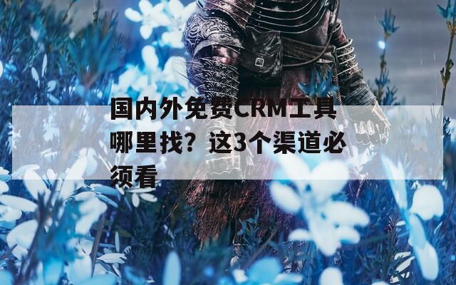 国内外免费CRM工具哪里找？这3个渠道必须看