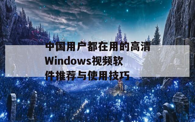 中国用户都在用的高清Windows视频软件推荐与使用技巧