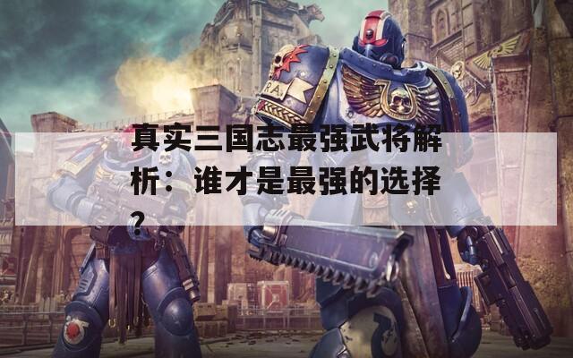 真实三国志最强武将解析：谁才是最强的选择？