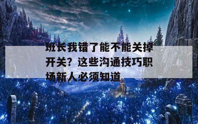 班长我错了能不能关掉开关？这些沟通技巧职场新人必须知道