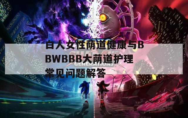 白人女性荫道健康与BBWBBB大荫道护理常见问题解答