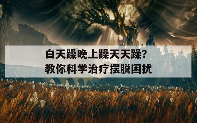 白天躁晚上躁天天躁？教你科学治疗摆脱困扰