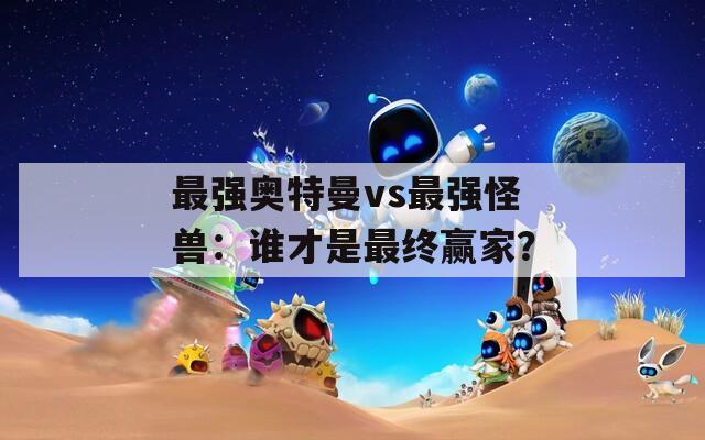 最强奥特曼vs最强怪兽：谁才是最终赢家？