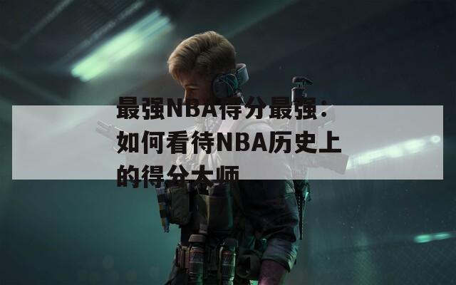 最强NBA得分最强：如何看待NBA历史上的得分大师