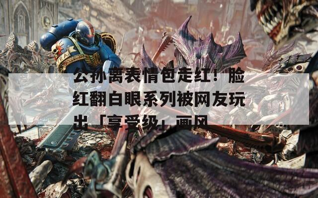 公孙离表情包走红！脸红翻白眼系列被网友玩出「享受级」画风