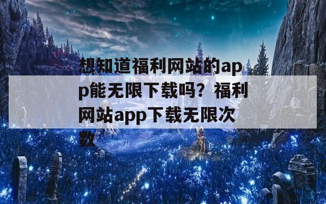 想知道福利网站的app能无限下载吗？福利网站app下载无限次数