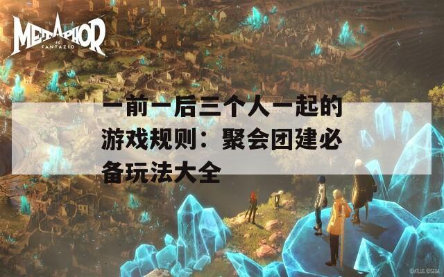 一前一后三个人一起的游戏规则：聚会团建必备玩法大全