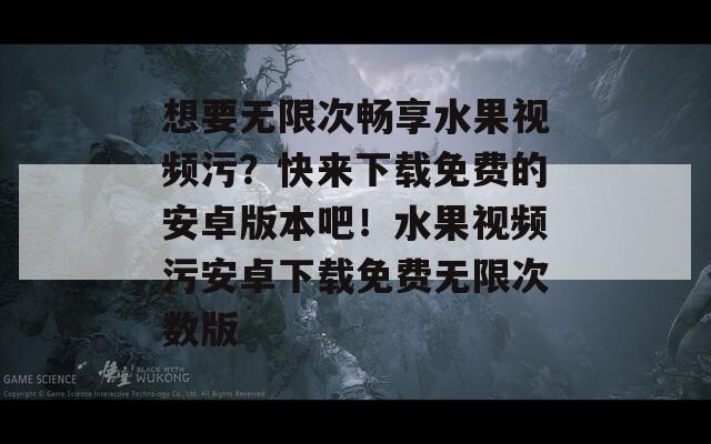 想要无限次畅享水果视频污？快来下载免费的安卓版本吧！水果视频污安卓下载免费无限次数版