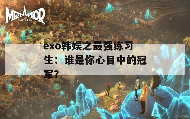 exo韩娱之最强练习生：谁是你心目中的冠军？