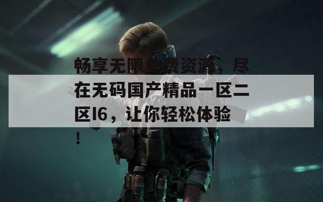 畅享无限免费资源，尽在无码国产精品一区二区I6，让你轻松体验！