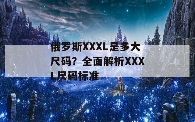 俄罗斯XXXL是多大尺码？全面解析XXXL尺码标准