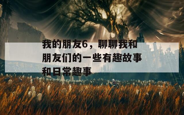 我的朋友6，聊聊我和朋友们的一些有趣故事和日常趣事