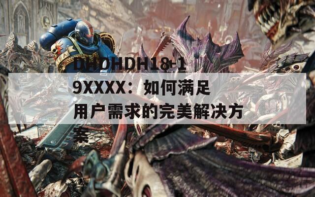 DHDHDH18-19XXXX：如何满足用户需求的完美解决方案