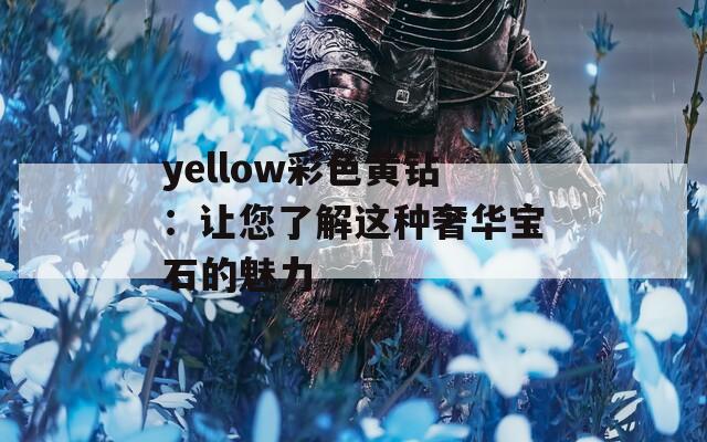 yellow彩色黄钻：让您了解这种奢华宝石的魅力