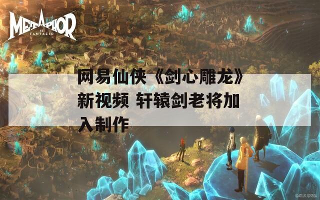 网易仙侠《剑心雕龙》新视频 轩辕剑老将加入制作