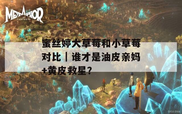 蜜丝婷大草莓和小草莓对比｜谁才是油皮亲妈+黄皮救星？