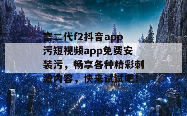 富二代f2抖音app污短视频app免费安装污，畅享各种精彩刺激内容，快来试试吧！