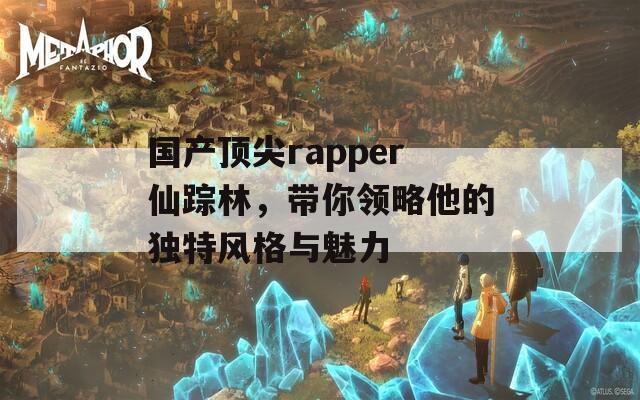 国产顶尖rapper仙踪林，带你领略他的独特风格与魅力