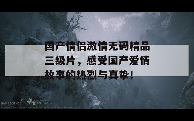 国产情侣激情无码精品三级片，感受国产爱情故事的热烈与真挚！