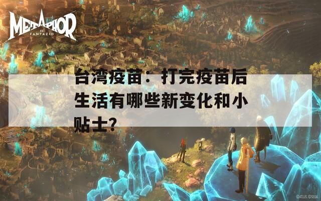 台湾疫苗：打完疫苗后生活有哪些新变化和小贴士？