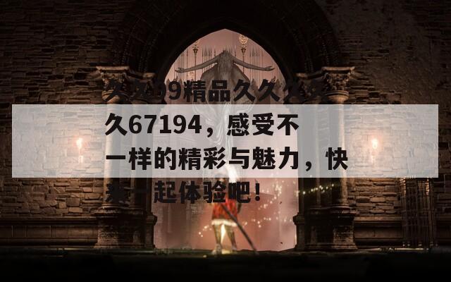 久久99精品久久久久久67194，感受不一样的精彩与魅力，快来一起体验吧！