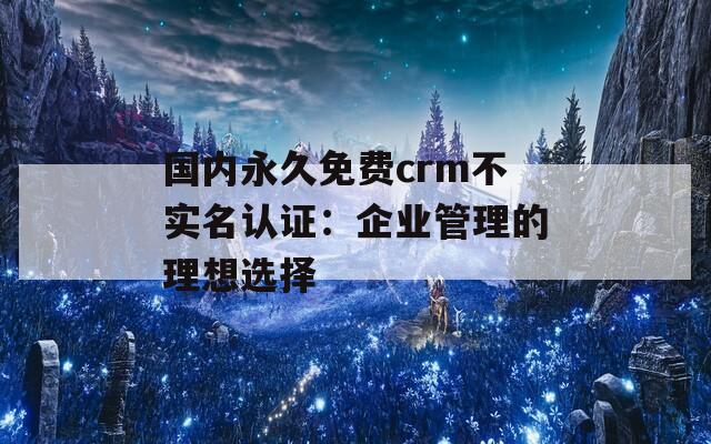 国内永久免费crm不实名认证：企业管理的理想选择