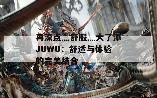 再深点灬舒服灬大了添JUWU：舒适与体验的完美结合