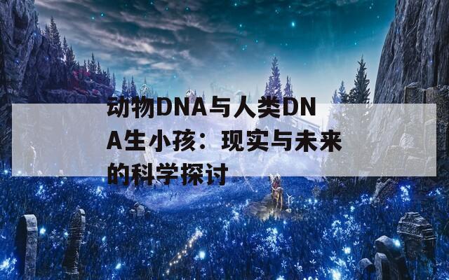 动物DNA与人类DNA生小孩：现实与未来的科学探讨