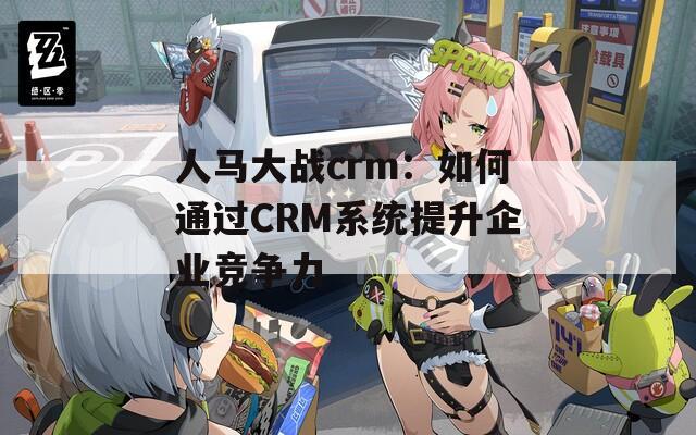 人马大战crm：如何通过CRM系统提升企业竞争力