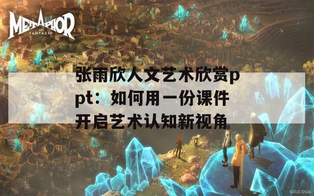 张雨欣人文艺术欣赏ppt：如何用一份课件开启艺术认知新视角